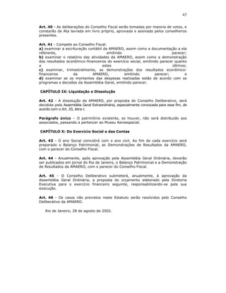 43

Art. 40 - As deliberações do Conselho Fiscal serão tomadas por maioria de votos, e
constarão de Ata lavrada em livro próprio, aprovada e assinada pelos conselheiros
presentes.

Art. 41 - Compete ao Conselho Fiscal:
a) examinar a escrituração contábil da AMAERO, assim como a documentação a ela
referente,                            emitindo                           parecer;
b) examinar o relatório das atividades da AMAERO, assim como a demonstração
dos resultados econômico–financeiros do exercício social, emitindo parecer quanto
a                                  estes                                  últimos;
c) examinar, trimestralmente, as demonstrações dos resultados econômico-
financeiros        da        AMAERO,           emitindo         parecer;         e
d) examinar se os montantes das despesas realizadas estão de acordo com os
programas e decisões da Assembléia Geral, emitindo parecer.

CAPÍTULO IX: Liquidação e Dissolução

Art. 42 - A dissolução da AMAERO, por proposta do Conselho Deliberativo, será
decidida pela Assembléia Geral Extraordinária, especialmente convocada para esse fim, de
acordo com o Art. 20, letra c

Parágrafo único – O patrimônio existente, se houver, não será distribuído aos
associados, passando a pertencer ao Museu Aeroespacial.

CAPÍTULO X: Do Exercício Social e das Contas

Art. 43 - O ano Social coincidirá com o ano civil. Ao fim de cada exercício será
preparado o Balanço Patrimonial, as Demonstrações de Resultados da AMAERO,
com o parecer do Conselho Fiscal.

Art. 44 - Anualmente, após aprovação pela Assembléia Geral Ordinária, deverão
ser publicados em jornal do Rio de Janeiro, o Balanço Patrimonial e a Demonstração
de Resultados da AMAERO, com o parecer do Conselho Fiscal.

Art. 45 - O Conselho Deliberativo submeterá, anualmente, à aprovação da
Assembléia Geral Ordinária, a proposta do orçamento elaborado pela Diretoria
Executiva para o exercício financeiro seguinte, responsabilizando-se pela sua
execução.

Art. 46 - Os casos não previstos neste Estatuto serão resolvidos pelo Conselho
Deliberativo da AMAERO.

   Rio de Janeiro, 28 de agosto de 2002.
 
