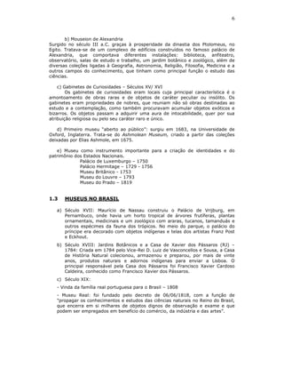 6


       b) Mouseion de Alexandria
Surgido no século III a.C. graças à prosperidade da dinastia dos Ptolomeus, no
Egito. Tratava-se de um complexo de edifícios construídos no famoso palácio de
Alexandria, que comportava diferentes instalações: biblioteca, anfiteatro,
observatório, salas de estudo e trabalho, um jardim botânico e zoológico, além de
diversas coleções ligadas à Geografia, Astronomia, Religião, Filosofia, Medicina e a
outros campos do conhecimento, que tinham como principal função o estudo das
ciências.

    c) Gabinetes de Curiosidades – Séculos XV/ XVI
        Os gabinetes de curiosidades eram locais cuja principal característica é o
amontoamento de obras raras e de objetos de caráter peculiar ou insólito. Os
gabinetes eram propriedades de nobres, que reuniam não só obras destinadas ao
estudo e a contemplação, como também procuravam acumular objetos exóticos e
bizarros. Os objetos passam a adquirir uma aura de intocabilidade, quer por sua
atribuição religiosa ou pelo seu caráter raro e único.

    d) Primeiro museu “aberto ao público”: surgiu em 1683, na Universidade de
Oxford, Inglaterra. Trata-se do Ashmolean Museum, criado a partir das coleções
deixadas por Elias Ashmole, em 1675.

   e) Museu como instrumento importante para a criação de identidades e do
patrimônio dos Estados Nacionais.
             Palácio de Luxemburgo – 1750
             Palácio Hermitage – 1729 - 1756
             Museu Britânico - 1753
             Museu do Louvre – 1793
             Museu do Prado – 1819


1.3    MUSEUS NO BRASIL

   a) Século XVII: Maurício de Nassau construiu o Palácio de Vrijburg, em
      Pernambuco, onde havia um horto tropical de árvores frutíferas, plantas
      ornamentais, medicinais e um zoológico com araras, tucanos, tamanduás e
      outros espécimes da fauna dos trópicos. No meio do parque, o palácio do
      príncipe era decorado com objetos indígenas e telas dos artistas Franz Post
      e Eckhout.
   b) Século XVIII: Jardins Botânicos e a Casa de Xavier dos Pássaros (RJ) –
      1784: Criada em 1784 pelo Vice-Rei D. Luiz de Vasconcellos e Sousa, a Casa
      de História Natural colecionou, armazenou e preparou, por mais de vinte
      anos, produtos naturais e adornos indígenas para enviar a Lisboa. O
      principal responsável pela Casa dos Pássaros foi Francisco Xavier Cardoso
      Caldeira, conhecido como Francisco Xavier dos Pássaros.
   c) Século XIX:
   - Vinda da família real portuguesa para o Brasil – 1808
   - Museu Real: foi fundado pelo decreto de 06/06/1818, com a função de
   "propagar os conhecimentos e estudos das ciências naturais no Reino do Brasil,
   que encerra em si milhares de objetos dignos de observação e exame e que
   podem ser empregados em benefício do comércio, da indústria e das artes”.
 