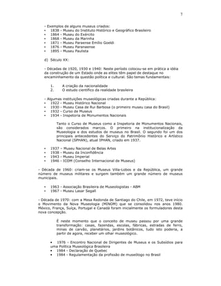 7

   - Exemplos de alguns museus criados:
   • 1838 - Museu do Instituto Histórico e Geográfico Brasileiro
   • 1864 - Museu do Exército
   • 1868 - Museu da Marinha
   • 1871 - Museu Paraense Emílio Goeldi
   • 1876 - Museu Paranaense
   • 1895 - Museu Paulista

   d) Século XX:

   - Décadas de 1920, 1930 e 1940: Neste período colocou-se em prática a idéia
   da construção de um Estado onde as elites têm papel de destaque no
   encaminhamento da questão política e cultural. São temas fundamentais:

       1.      A criação da nacionalidade
       2.      O estudo científico da realidade brasileira

   - Algumas instituições museológicas criadas durante a República:
   • 1922 - Museu Histórico Nacional
   • 1930 - Museu Casa de Rui Barbosa (o primeiro museu casa do Brasil)
   • 1932 - Curso de Museus
   • 1934 - Inspetoria de Monumentos Nacionais

            Tanto o Curso de Museus como a Inspetoria de Monumentos Nacionais,
            são considerados marcos. O primeiro na institucionalização da
            Museologia e dos estudos de museus no Brasil. O segundo foi um dos
            principais antecedentes do Serviço do Patrimônio Histórico e Artístico
            Nacional (SPHAN), atual IPHAN, criado em 1937.

   •   1937   – Museu Nacional de Belas Artes
   •   1938   - Museu da Inconfidência
   •   1943   - Museu Imperial
   •   1946   - ICOM (Conselho Internacional de Museus)

- Década de 1960: criam-se os Museus Villa-Lobos e da República, um grande
número de museus militares e surgem também um grande número de museus
municipais.

   •   1963 - Associação Brasileira de Museologistas - ABM
   •   1967 - Museu Lasar Segall

- Década de 1970: com a Mesa Redonda de Santiago do Chile, em 1972, teve início
o Movimento da Nova Museologia (MINOM) que se consolidou nos anos 1980.
México, França, Suíça, Portugal e Canadá foram inicialmente os formuladores desta
nova concepção.

            É neste momento que o conceito de museu passou por uma grande
            transformação: casas, fazendas, escolas, fábricas, estradas de ferro,
            minas de carvão, planetários, jardins botânicos, tudo isto poderia, a
            partir de agora, receber um olhar museológico.

       • 1976 - Encontro Nacional de Dirigentes de Museus e os Subsídios para
       uma Política Museológica Brasileira
       • 1984 - Declaração de Quebec
       • 1984 - Regulamentação da profissão de museólogo no Brasil
 
