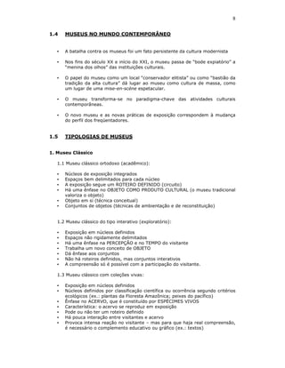 8

1.4    MUSEUS NO MUNDO CONTEMPORÂNEO


   •   A batalha contra os museus foi um fato persistente da cultura modernista

   •   Nos fins do século XX e início do XXI, o museu passa de “bode expiatório” a
       “menina dos olhos” das instituições culturais.

   •   O papel do museu como um local “conservador elitista” ou como “bastião da
       tradição da alta cultura” dá lugar ao museu como cultura de massa, como
       um lugar de uma mise-en-scène espetacular.

   •   O museu transforma-se no paradigma-chave das atividades culturais
       contemporâneas.

   •   O novo museu e as novas práticas de exposição correspondem à mudança
       do perfil dos freqüentadores.


1.5    TIPOLOGIAS DE MUSEUS


1. Museu Clássico

   1.1 Museu clássico ortodoxo (acadêmico):

   •   Núcleos de exposição integrados
   •   Espaços bem delimitados para cada núcleo
   •   A exposição segue um ROTEIRO DEFINIDO (circuito)
   •   Há uma ênfase no OBJETO COMO PRODUTO CULTURAL (o museu tradicional
       valoriza o objeto)
   •   Objeto em si (técnica conceitual)
   •   Conjuntos de objetos (técnicas de ambientação e de reconstituição)


   1.2 Museu clássico do tipo interativo (exploratório):

   •   Exposição em núcleos definidos
   •   Espaços não rigidamente delimitados
   •   Há uma ênfase na PERCEPÇÃO e no TEMPO do visitante
   •   Trabalha um novo conceito de OBJETO
   •   Dá ênfase aos conjuntos
   •   Não há roteiros definidos, mas conjuntos interativos
   •   A compreensão só é possível com a participação do visitante.

   1.3 Museu clássico com coleções vivas:

   •   Exposição em núcleos definidos
   •   Núcleos definidos por classificação científica ou ocorrência segundo critérios
       ecológicos (ex.: plantas da Floresta Amazônica; peixes do pacífico)
   •   Ênfase no ACERVO, que é constituído por ESPÉCIMES VIVOS
   •   Característica: o acervo se reproduz em exposição
   •   Pode ou não ter um roteiro definido
   •   Há pouca interação entre visitantes e acervo
   •   Provoca intensa reação no visitante – mas para que haja real compreensão,
       é necessário o complemento educativo ou gráfico (ex.: textos)
 