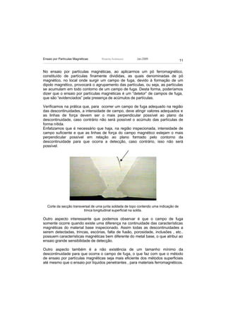 Ensaio por Partículas Magnéticas    Ricardo Andreucci      Jan./2009
                                                                                        11


No ensaio por partículas magnéticas, ao aplicarmos um pó ferromagnético,
constituído de partículas finamente divididas, as quais denominadas de pó
magnético, no local onde surgir um campo de fuga, devido à formação de um
dipolo magnético, provocará o agrupamento das partículas, ou seja, as partículas
se acumulam em todo contorno de um campo de fuga. Desta forma, poderíamos
dizer que o ensaio por partículas magnéticas é um “detetor” de campos de fuga,
que são “evidenciados” pela presença de acúmulos de partículas.

Verificamos na prática que, para ocorrer um campo de fuga adequado na região
das descontinuidades, a intensidade de campo, deve atingir valores adequados e
as linhas de força devem ser o mais perpendicular possível ao plano da
descontinuidade, caso contrário não será possível o acúmulo das partículas de
forma nítida.
Enfatizamos que é necessário que haja, na região inspecionada, intensidade de
campo suficiente e que as linhas de força do campo magnético estejam o mais
perpendicular possível em relação ao plano formado pelo contorno da
descontinuidade para que ocorra a detecção, caso contrário, isso não será
possível.




   Corte da secção transversal de uma junta soldada de topo contendo uma indicação de
                          trinca longitudinal superficial na solda.

Outro aspecto interessante que podemos observar é que o campo de fuga
somente ocorre quando existe uma diferença na continuidade das características
magnéticas do material base inspecionado. Assim todas as descontinuidades a
serem detectadas, trincas, escórias, falta de fusão, porosidade, inclusões , etc..
possuem características magnéticas bem diferente do metal base, o que atribui ao
ensaio grande sensibilidade de detecção.

Outro aspecto também é a não existência de um tamanho mínimo da
descontinuidade para que ocorra o campo de fuga, o que faz com que o método
de ensaio por partículas magnéticas seja mais eficiente dos métodos superficiais
até mesmo que o ensaio por líquidos penetrantes , para materiais ferromagnéticos.
 