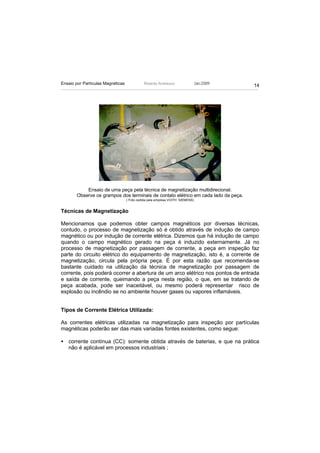 Ensaio por Partículas Magnéticas             Ricardo Andreucci                 Jan./2009
                                                                                           14




           Ensaio de uma peça pela técnica de magnetização multidirecional.
       Observe os grampos dos terminais de contato elétrico em cada lado da peça.
                                   ( Foto cedida pela empresa VOITH SIEMENS)


Técnicas de Magnetização

Mencionamos que podemos obter campos magnéticos por diversas técnicas,
contudo, o processo de magnetização só é obtido através de indução de campo
magnético ou por indução de corrente elétrica. Dizemos que há indução de campo
quando o campo magnético gerado na peça é induzido externamente. Já no
processo de magnetização por passagem de corrente, a peça em inspeção faz
parte do circuito elétrico do equipamento de magnetização, isto é, a corrente de
magnetização, circula pela própria peça. É por esta razão que recomenda-se
bastante cuidado na utilização da técnica de magnetização por passagem de
corrente, pois poderá ocorrer a abertura de um arco elétrico nos pontos de entrada
e saída de corrente, queimando a peça nesta região, o que, em se tratando de
peça acabada, pode ser inaceitável, ou mesmo poderá representar risco de
explosão ou incêndio se no ambiente houver gases ou vapores inflamáveis.


Tipos de Corrente Elétrica Utilizada:

As correntes elétricas utilizadas na magnetização para inspeção por partículas
magnéticas poderão ser das mais variadas fontes existentes, como segue:

• corrente contínua (CC): somente obtida através de baterias, e que na prática
  não é aplicável em processos industriais ;
 