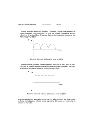 Ensaio por Partículas Magnéticas      Ricardo Andreucci   Jan./2009
                                                                               16



• Corrente Alternada Retificada de Onda Completa : usada para detecção de
  descontinuidades sub-superficiais, o que na prática representa poucos
  milímetros de profundidade. O uso de algumas técnicas pode representar até
  12 mm de profundidade .
                  V    +




                                                              Tempo




                       _
                      Corrente alternada retificada de onda completa


• Corrente trifásica : pode ser utilizada na forma retificada de meia onda ou onda
  completa. A corrente elétrica trifásica retificada de onda completa é a que mais
  se aproxima às características de uma corrente contínua.

                  V
                       +




                                                            Tempo


                       _

                Corrente Alternada trifásica retificada de onda completa


As correntes elétricas alternadas, acima mencionadas, poderão ser ainda obtida
na forma monofásica ou trifásica o que representa diferenças no rendimento do
sistema de inspeção.
 