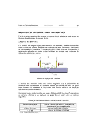 Ensaio por Partículas Magnéticas       Ricardo Andreucci     Jan./2009
                                                                                   17



Magnetização por Passagem de Corrente Elétrica pela Peça:

É a técnica de magnetização, em que a corrente circula pela peça, onde temos as
técnicas de eletrodos e de contato direto.

A Técnica dos Eletrodos

É a técnica de magnetização pela utilização de eletrodos, também conhecidas
como pontas que quando apoiadas na superfície da peça, permitem a passagem
de corrente elétrica pela peça. O campo magnético criado é circular. Esta técnica é
geralmente aplicada em peças brutas fundidas, em soldas, nas indústrias de
siderurgia, caldeiraria e outros.




                              Técnica de inspeção por Eletrodos


A técnica dos eletrodos induz um campo magnético que é dependente da
distância entre os eletrodos e a corrente elétrica que circula por eles. Em geral
estes valores são tabelados e disponíveis nas normas técnicas de inspeção
aplicáveis ao produto ensaiado.

Como referência , podemos citar que para o Código ASME Sec.V Art.7 , os valores
de corrente elétrica a ser aplicada na peça devem estar entre os valores
seguintes:

                Limitação da Corrente Elétrica na Técnica de Eletrodos

       Espessura da peça              Corrente Elétrica aplicada por polegada de
                                           espaçamento entre os eletrodos
        < ¾ pol. (19 mm)                     mínimo de 90 até 110 A/pol.
            > ¾ pol                         mínimo de 100 até 125 A/pol.
 Fonte: Código ASME Sec. V Art. 7
 