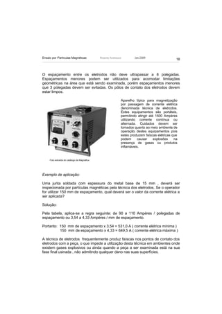 Ensaio por Partículas Magnéticas              Ricardo Andreucci       Jan./2009
                                                                                                 18



O espaçamento entre os eletrodos não deve ultrapassar a 8 polegadas.
Espaçamentos menores podem ser utilizados para acomodar limitações
geométricas na área que está sendo examinada, porém espaçamentos menores
que 3 polegadas devem ser evitadas. Os pólos de contato dos eletrodos devem
estar limpos.

                                                              Aparelho típico para magnetização
                                                              por passagem de corrente elétrica
                                                              denominada técnica de eletrodos.
                                                              Estes equipamentos são portáteis,
                                                              permitindo atingir até 1500 Ampéres
                                                              utilizando corrente contínua ou
                                                              alternada. Cuidados devem ser
                                                              tomados quanto ao meio ambiente de
                                                              operação destes equipamentos pois
                                                              estes produzem faíscas elétricas que
                                                              podem      causar     explosões   na
                                                              presença de gases ou produtos
                                                              inflamáveis.


     Foto extraída do catálogo da Magnaflux




Exemplo de aplicação:

Uma junta soldada com espessura do metal base de 15 mm , deverá ser
inspecionada por partículas magnéticas pela técnica dos eletrodos. Se o operador
for utilizar 150 mm de espaçamento, qual deverá ser o valor da corrente elétrica a
ser aplicada?

Solução:

Pela tabela, aplica-se a regra seguinte: de 90 a 110 Ampéres / polegadas de
espaçamento ou 3,54 a 4,33 Ampéres / mm de espaçamento.

Portanto: 150 mm de espaçamento x 3,54 = 531,0 A ( corrente elétrica mínima )
          150 mm de espaçamento x 4,33 = 649,5 A ( corrente elétrica máxima )

A técnica de eletrodos frequentemente produz faíscas nos pontos de contato dos
eletrodos com a peça, o que impede a utilização desta técnica em ambientes onde
existem gases explosivos ou ainda quando a peça a ser examinada está na sua
fase final usinada , não admitindo qualquer dano nas suas superfícies.
 