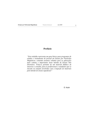 Ensaio por Partículas Magnéticas     Ricardo Andreucci    Jan./2009
                                                                                 1




                                      Prefácio


               “Este trabalho representa um guia básico para programas de
               estudos e treinamento de pessoal em Ensaio por Partículas
               Magnéticas, contendo assuntos voltados para as aplicações
               mais comuns e importantes deste método de Ensaio Não
               Destrutivo. Trata-se portanto de um material didático de
               interesse e consulta, para os profissionais e estudantes que se
               iniciam ou estejam envolvidos com a inspeção de materiais
               pelo método de ensaio superficial."




                                                                      O Autor
 