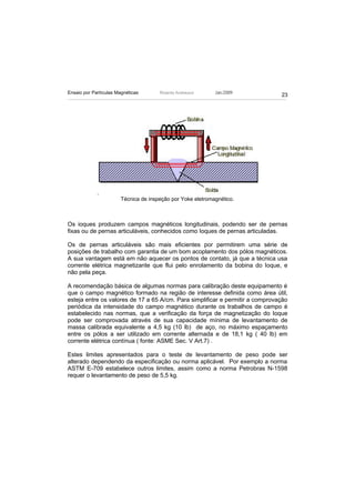 Ensaio por Partículas Magnéticas       Ricardo Andreucci     Jan./2009
                                                                               23




             .
                        Técnica de inspeção por Yoke eletromagnético.



Os ioques produzem campos magnéticos longitudinais, podendo ser de pernas
fixas ou de pernas articuláveis, conhecidos como Ioques de pernas articuladas.

Os de pernas articuláveis são mais eficientes por permitirem uma série de
posições de trabalho com garantia de um bom acoplamento dos pólos magnéticos.
A sua vantagem está em não aquecer os pontos de contato, já que a técnica usa
corrente elétrica magnetizante que flui pelo enrolamento da bobina do Ioque, e
não pela peça.

A recomendação básica de algumas normas para calibração deste equipamento é
que o campo magnético formado na região de interesse definida como área útil,
esteja entre os valores de 17 a 65 A/cm. Para simplificar e permitir a comprovação
periódica da intensidade do campo magnético durante os trabalhos de campo é
estabelecido nas normas, que a verificação da força de magnetização do Ioque
pode ser comprovada através de sua capacidade mínima de levantamento de
massa calibrada equivalente a 4,5 kg (10 lb) de aço, no máximo espaçamento
entre os pólos a ser utilizado em corrente alternada e de 18,1 kg ( 40 lb) em
corrente elétrica contínua ( fonte: ASME Sec. V Art.7) .

Estes limites apresentados para o teste de levantamento de peso pode ser
alterado dependendo da especificação ou norma aplicável. Por exemplo a norma
ASTM E-709 estabelece outros limites, assim como a norma Petrobras N-1598
requer o levantamento de peso de 5,5 kg.
 