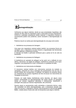 Ensaio por Partículas Magnéticas   Ricardo Andreucci   Jan./2009
                                                                            27




  D      esmagnetização:

Verificamos que alguns materiais, devido as suas propriedades magnéticas, são
capazes de reter parte do magnetismo após a interrupção da força magnetizante.
Conforme a aplicação subsequente destes materiais, o magnetismo residual ou
remanescente poderá criar problemas, sendo necessário a desmagnetização da
peça.

Podemos resumir as razões para desmagnetização de uma peça como sendo:


• Interferência nos processos de Usinagem:

Uma peça com magnetismo residual poderá interferir nos processos futuros de
usinagem, pois o magnetismo da peça induzirá a magnetização das ferramentas
de corte afetando o acabamento da peça.
A retenção de limalha e partículas contribuirá para a perda do fio de corte da
ferramenta.

• Interferência nos processos de Soldagem:

A interferência em operação de soldagem se faz sentir com a deflexão do arco
elétrico, desviando-o da região de soldagem, interferência conhecida como sopro
magnético, que prejudicará em muito o rendimento e a qualidade da solda.

• Interferência com Instrumentos de Medição:

O mecanismo residual interfere com instrumentos sensíveis de medição ou
navegação, colocando em risco a operação dos equipamentos uma vez que, as
leituras obtidas não correspondem à realidade. Há registros de acidentes aéreos
por interferências de campos magnéticos de trens de pouso nos instrumentos de
navegação da aeronave.

Portanto, em razão destas interferências acima descritas, em alguns casos
existem necessidades de desmagnetização das peças através da passagem
destas por campos magnéticos alternados e decrescentes. Geralmente a
passagem das peças por bobinas magnetizadas, são suficientes.

Quando peças ou equipamentos serão submetidos a tratamento térmico, estas
não necessitam de serem desmagnetizadas, pois a temperatura elevada será
capaz de remover o magnetismo residual. Esta temperatura é denominada ponto
Curie , a tabela abaixo mostra este valor de temperatura para alguns materiais:
 