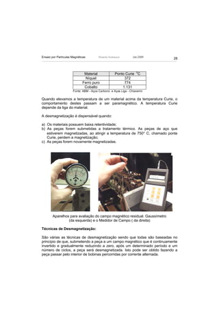 Ensaio por Partículas Magnéticas        Ricardo Andreucci        Jan./2009
                                                                             28



                              Material               Ponto Curie 0C
                              Níquel                      372
                             Ferro puro                   774
                              Cobalto                    1.131
                      Fonte: ABM - Aços Carbono e Aços Liga - Chiaverini

Quando elevamos a temperatura de um material acima da temperatura Curie, o
comportamento destes passam a ser paramagnético. A temperatura Curie
depende da liga do material.

A desmagnetização é dispensável quando:

a) Os materiais possuem baixa retentividade;
b) As peças forem submetidas a tratamento térmico. As peças de aço que
   estiverem magnetizadas, ao atingir a temperatura de 750° C, chamado ponte
   Curie, perdem a magnetização;
c) As peças forem novamente magnetizadas.




        Aparelhos para avaliação do campo magnético residual. Gaussímetro
                 (da esquerda) e o Medidor de Campo ( da direita)

Técnicas de Desmagnetização:

São várias as técnicas de desmagnetização sendo que todas são baseadas no
princípio de que, submetendo a peça a um campo magnético que é continuamente
invertido e gradualmente reduzindo a zero, após um determinado período e um
número de ciclos, a peça será desmagnetizada. Isto pode ser obtido fazendo a
peça passar pelo interior de bobinas percorridas por corrente alternada.
 