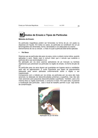 Ensaio por Partículas Magnéticas        Ricardo Andreucci     Jan./2009
                                                                                29




    M    étodos de Ensaio e Tipos de Partículas
Métodos de Ensaio:

As partículas magnéticas podem ser fornecidas na forma de pó, em pasta ou
dispersas em líquido. Em todos os casos, as partículas se constituem de um pó
ferromagnético de dimensões, forma, densidades e cor adequados ao exame.
Denominamos de via ou veículo , o meio no qual a partícula está sendo aplicada:

•   Via Seca:

Dizemos que as partículas são para via seca, como o próprio nome indica, quando
aplicadas a seco. Neste caso é comum dizer que o veículo que sustenta a
partícula até a sua acomodação é o ar.
Na aplicação por via seca usamos aplicadores de pó manuais ou bombas
aspersoras que pulverizam as partículas na região do ensaio, na forma de jato de
pó.
As partículas para via seca devem ser guardadas em lugares secos e ventilados
para não se aglomerarem. É muito importante que sejam de granulometria
adequada para serem aplicadas uniformemente sobre a região a ser
inspecionada.
Comparando com o método por via úmida, as partículas por via seca são mais
sensíveis na detecção de descontinuidades próximas a superfície, mas não são
mais sensíveis para pequenas descontinuidades superficiais. Também, para uma
mesma área ou região examinada, o consumo é maior. Por outro lado, é possível
a reutilização das partículas , caso o local de trabalho permitir e que seja isenta
de contaminação.




                                   Aplicação do pó via seca
 