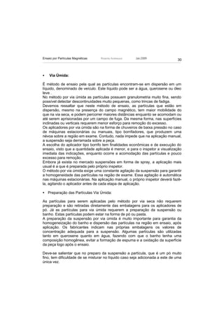 Ensaio por Partículas Magnéticas   Ricardo Andreucci   Jan./2009
                                                                               30



•   Via Úmida:

É método de ensaio pela qual as partículas encontram-se em dispersão em um
líquido, denominado de veículo. Este líquido pode ser a água, querosene ou óleo
leve .
No método por via úmida as partículas possuem granulometria muito fina, sendo
possível detectar descontinuidades muito pequenas, como trincas de fadiga.
Devemos ressaltar que neste método de ensaio, as partículas que estão em
dispersão, mesmo na presença do campo magnético, tem maior mobilidade do
que na via seca, e podem percorrer maiores distâncias enquanto se acomodam ou
até serem aprisionadas por um campo de fuga. Da mesma forma, nas superfícies
inclinadas ou verticais requerem menor esforço para remoção do excesso.
Os aplicadores por via úmida são na forma de chuveiros de baixa pressão no caso
de máquinas estacionárias ou manuais, tipo borrifadores, que produzem uma
névoa sobre a região em exame. Contudo, nada impede que na aplicação manual,
a suspensão seja derramada sobre a peça.
A escolha do aplicador tipo borrifo tem finalidades econômicas e de execução do
ensaio, visto que a quantidade aplicada é menor, e para o inspetor a visualização
imediata das indicações, enquanto ocorre a acomodação das partículas e pouco
excesso para remoção.
Embora já exista no mercado suspensões em forma de spray, a aplicação mais
usual é a que é preparada pelo próprio inspetor.
O método por via úmida exige uma constante agitação da suspensão para garantir
a homogeneidade das partículas na região de exame. Essa agitação é automática
nas máquinas estacionárias. Na aplicação manual, o próprio inspetor deverá fazê-
la, agitando o aplicador antes de cada etapa de aplicação.

• Preparação das Partículas Via Úmida:

As partículas para serem aplicadas pelo método por via seca não requerem
preparação e são retiradas diretamente das embalagens para os aplicadores de
pó. Já as partículas para via úmida requerem a preparação da suspensão ou
banho. Estas partículas podem estar na forma de pó ou pasta.
A preparação da suspensão por via úmida é muito importante para garantia da
homogeneização do banho e dispersão das partículas na região em ensaio, após
aplicação. Os fabricantes indicam nas próprias embalagens os valores de
concentração adequada para a suspensão. Algumas partículas são utilizadas
tanto em querosene quanto em água, fazendo com que o banho tenha uma
composição homogênea, evitar a formação de espuma e a oxidação da superfície
da peça logo após o ensaio.

Deve-se salientar que no preparo da suspensão a partícula, que é um pó muito
fino, tem dificuldade de se misturar no líquido caso seja adicionada a este de uma
única vez.
 