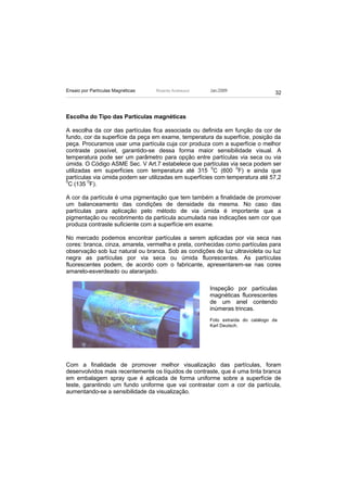 Ensaio por Partículas Magnéticas   Ricardo Andreucci   Jan./2009
                                                                                  32



Escolha do Tipo das Partículas magnéticas

A escolha da cor das partículas fica associada ou definida em função da cor de
fundo, cor da superfície da peça em exame, temperatura da superfície, posição da
peça. Procuramos usar uma partícula cuja cor produza com a superfície o melhor
contraste possível, garantido-se dessa forma maior sensibilidade visual. A
temperatura pode ser um parâmetro para opção entre partículas via seca ou via
úmida. O Código ASME Sec. V Art.7 estabelece que partículas via seca podem ser
utilizadas em superfícies com temperatura até 315 0C (600 0F) e ainda que
partículas via úmida podem ser utilizadas em superfícies com temperatura até 57,2
0
 C (135 0F).

A cor da partícula é uma pigmentação que tem também a finalidade de promover
um balanceamento das condições de densidade da mesma. No caso das
partículas para aplicação pelo método de via úmida é importante que a
pigmentação ou recobrimento da partícula acumulada nas indicações sem cor que
produza contraste suficiente com a superfície em exame.

No mercado podemos encontrar partículas a serem aplicadas por via seca nas
cores: branca, cinza, amarela, vermelha e preta, conhecidas como partículas para
observação sob luz natural ou branca. Sob as condições de luz ultravioleta ou luz
negra as partículas por via seca ou úmida fluorescentes. As partículas
fluorescentes podem, de acordo com o fabricante, apresentarem-se nas cores
amarelo-esverdeado ou alaranjado.

                                                       Inspeção por partículas
                                                       magnéticas fluorescentes
                                                       de um anel contendo
                                                       inúmeras trincas.
                                                       Foto extraída do catálogo da
                                                       Karl Deutsch.




Com a finalidade de promover melhor visualização das partículas, foram
desenvolvidos mais recentemente os líquidos de contraste, que é uma tinta branca
em embalagem spray que é aplicada de forma uniforme sobre a superfície de
teste, garantindo um fundo uniforme que vai contrastar com a cor da partícula,
aumentando-se a sensibilidade da visualização.
 