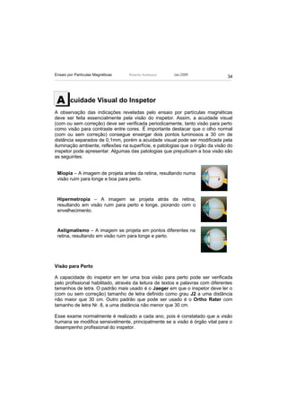Ensaio por Partículas Magnéticas   Ricardo Andreucci    Jan./2009
                                                                                 34




 A      cuidade Visual do Inspetor
A observação das indicações reveladas pelo ensaio por partículas magnéticas
deve ser feita essencialmente pela visão do inspetor. Assim, a acuidade visual
(com ou sem correção) deve ser verificada periodicamente, tanto visão para perto
como visão para contraste entre cores. É importante destacar que o olho normal
(com ou sem correção) consegue enxergar dois pontos luminosos a 30 cm de
distância separados de 0,1mm, porém a acuidade visual pode ser modificada pela
iluminação ambiente, reflexões na superfície, e patologias que o órgão da visão do
inspetor pode apresentar. Algumas das patologias que prejudicam a boa visão são
as seguintes:


 Miopia – A imagem de projeta antes da retina, resultando numa
 visão ruim para longe e boa para perto.



 Hipermetropia – A imagem se projeta atrás da retina,
 resultando em visão ruim para perto e longe, piorando com o
 envelhecimento.



 Astigmatismo – A imagem se projeta em pontos diferentes na
 retina, resultando em visão ruim para longe e perto.




Visão para Perto

A capacidade do inspetor em ter uma boa visão para perto pode ser verificada
pelo profissional habilitado, através da leitura de textos e palavras com diferentes
tamanhos de letra. O padrão mais usado é o Jaeger em que o inspetor deve ler o
(com ou sem correção) tamanho de letra definido como grau J2 a uma distância
não maior que 30 cm. Outro padrão que pode ser usado é o Ortho Rater com
tamanho de letra Nr. 8, a uma distância não menor que 30 cm.

Esse exame normalmente é realizado a cada ano, pois é constatado que a visão
humana se modifica sensivelmente, principalmente se a visão é órgão vital para o
desempenho profissional do inspetor.
 