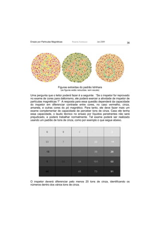 Ensaio por Partículas Magnéticas         Ricardo Andreucci         Jan./2009
                                                                               36




                           Figuras extraídas do padrão Ishihara
                              (as figuras estão reduzidas, sem escala)

Uma pergunta que o leitor poderá fazer é a seguinte: “Se o inspetor for reprovado
no exame de cores para daltonismo, ele poderá exercer a atividade de inspetor de
partículas magnéticas ?” A resposta para essa questão dependerá da capacidade
do inspetor em diferenciar contraste entre cores, no caso vermelho, cinza,
amarela, e outras cores do pó magnético. Para tanto, ele deve fazer mais um
exame complementar de capacidade de perceber tons de cinza. Caso ele tenha
essa capacidade, o laudo técnico no ensaio por líquidos penetrantes não será
prejudicado, e poderá trabalhar normalmente. Tal exame poderá ser realizado
usando um padrão de tons de cinza, como por exemplo o que segue abaixo.




O inspetor deverá diferenciar pelo menos 20 tons de cinza, identificando os
números dentro dos vários tons de cinza.
 