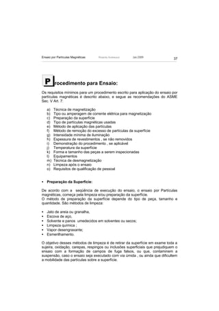 Ensaio por Partículas Magnéticas   Ricardo Andreucci   Jan./2009
                                                                              37




    P    rocedimento para Ensaio:
Os requisitos mínimos para um procedimento escrito para aplicação do ensaio por
partículas magnéticas é descrito abaixo, e segue as recomendações do ASME
Sec. V Art. 7:

    a)   Técnica de magnetização
    b)   Tipo ou amperagem de corrente elétrica para magnetização
    c)   Preparação da superfície
    d)   Tipo de partículas magnéticas usadas
    e)   Método de aplicação das partículas
    f)   Método de remoção do excesso de partículas da superfície
    g)   Intensidade mínima de iluminação
    h)   Espessura de revestimentos , se não removidos
    i)   Demonstração do procedimento , se aplicável
    j)   Temperatura da superfície
    k)   Forma e tamanho das peças a serem inspecionadas
    l)   Equipamentos
    m)   Técnica de desmagnetização
    n)   Limpeza após o ensaio
    o)   Requisitos de qualificação de pessoal


• Preparação da Superfície:

De acordo com a seqüência de execução do ensaio, o ensaio por Partículas
magnéticas, começa pela limpeza e/ou preparação da superfície.
O método de preparação da superfície depende do tipo de peça, tamanho e
quantidade. São métodos de limpeza:

•   Jato de areia ou granalha,
•   Escova de aço,
•   Solvente e panos umedecidos em solventes ou secos;
•   Limpeza química ;
•   Vapor desengraxante;
•   Esmerilhamento.

O objetivo desses métodos de limpeza é de retirar da superfície em exame toda a
sujeira, oxidação, carepas, respingos ou inclusões superficiais que prejudiquem o
ensaio com a formação de campos de fuga falsos, ou que, contaminem a
suspensão, caso o ensaio seja executado com via úmida , ou ainda que dificultem
a mobilidade das partículas sobre a superfície.
 