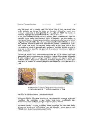 Ensaio por Partículas Magnéticas     Ricardo Andreucci    Jan./2009
                                                                                40


outra varredura, que o inspetor trace com giz de cera na peça os pontos onde
serão apoiadas as pernas do Ioque ou eletrodos, obtendo-se assim, uma
varredura seqüencial e com garantia de inspeção em 100% da região de
interesse, a posição dos pólos de contato 1-1 e 4-4 ou 2-2 e 3-3.
Já nas máquinas estacionárias, onde as peças a serem inspecionadas, como por
exemplo: pinos, bielas, engrenagens, disco, virabreguins, são submetidas, na
maioria das vezes, a dois campos magnéticos aplicados simultaneamente, sendo
um por corrente alternada - CA e outro, por corrente alternada retificada, ou ambos
por correntes alternadas defasadas, é necessário garantir a varredura de toda a
peça ou de uma região de interesse. Nesse caso, é importante verificar se a
intensidade do campo é adequada para se fazer a inspeção de toda a peça de
uma vez só. Caso isso não seja possível, é necessário inspecionar a peça em
partes, ou seções.

Portanto, de acordo com o equipamento disponível, em função de seus recursos e
capacidade, fazemos os ajustes nos campos de modo a obter um valor adequado.
O valor adequado para o campo magnético poderá, em alguns casos, ser
verificado através de padrões indicativos de campo magnético, ou padrão para
verificação do sistema de inspeção por partículas magnéticas citado pelo ASTM-E-
1444




                  Padrão indicativo de Campo Magnético recomendado pelo
                  Código ASME Sec.V Art.7 , ASTM E-709 e ASTM - E 1444


Influência do tipo de Corrente Elétrica Selecionada

A Corrente Elétrica Alternada: este tipo de corrente elétrica promove uma maior
mobilidade das partículas, o que atribui uma maior sensibilidade para
descontinuidades superficiais, com pouca penetração no material.

A Corrente Elétrica Contínua promovem pouca mobilidade das partículas, porém
atribuem ao ensaio uma profundidade maior de detecção , sendo portanto mais
indicada para descontinuidades subsuperficiais.
 