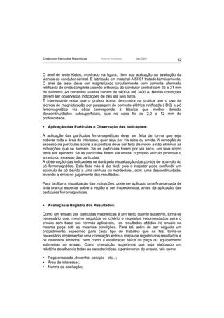 Ensaio por Partículas Magnéticas   Ricardo Andreucci   Jan./2009
                                                                               42



O anel de teste Ketos, mostrado na figura, tem sua aplicação na avaliação da
técnica do condutor central. É fabricado em material AISI 01 tratado termicamente.
O anel de teste deve ser magnetizado circularmente com corrente alternada
retificada de onda completa usando a técnica do condutor central com 25 a 31 mm
de diâmetro. As correntes usadas variam de 1400 A até 3400 A. Nestas condições
devem ser observadas indicações de três até seis furos.
Ë interessante notar que o gráfico acima demonstra na prática que o uso da
técnica de magnetização por passagem de corrente elétrica retificada ( DC) e pó
ferromagnético via sêca corresponde à técnica que melhor detecta
descontinuidades subsuperficiais, que no caso foi de 2,0 a 12 mm de
profundidade.

• Aplicação das Partículas e Observação das Indicações:

A aplicação das partículas ferromagnéticas deve ser feita de forma que seja
coberta toda a área de interesse, quer seja por via seca ou úmida. A remoção do
excesso de partículas sobre a superfície deve ser feita de modo a não eliminar as
indicações que se formam. Se as partículas forem por via seca, um leve sopro
deve ser aplicado. Se as partículas forem via úmida, o próprio veículo promove o
arrasto do excesso das partículas.
A observação das indicações se dará pela visualização dos pontos de acúmulo do
pó ferromagnético. Esta fase não é tão fácil, pois o inspetor pode confundir um
acúmulo de pó devido a uma ranhura ou mordedura , com uma descontinuidade,
levando a erros no julgamento dos resultados.

Para facilitar a visualização das indicações, pode ser aplicado uma fina camada de
tinta branca especial sobre a região a ser inspecionada, antes da aplicação das
partículas ferromagnéticas.


• Avaliação e Registro dos Resultados:

Como um ensaio por partículas magnéticas é um tanto quanto subjetivo, torna-se
necessário que, mesmo seguidos os critério e requisitos recomendados para o
ensaio com base nas normas aplicáveis, os resultados obtidos no ensaio na
mesma peça sob as mesmas condições. Para tal, além de ser seguido um
procedimento específico para cada tipo de trabalho que se fez, torna-se
necessário implementar uma correlação entre o mapa de registro dos resultados e
os relatórios emitidos, bem como a localização física da peça ou equipamento
submetido ao ensaio. Como orientação, sugerimos que seja elaborado um
relatório detalhando todas as características e parâmetros do ensaio, tais como:

• Peça ensaiada ,desenho, posição , etc.. ;
• Área de interesse ;
• Norma de aceitação;
 
