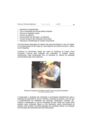Ensaio por Partículas Magnéticas         Ricardo Andreucci                Jan./2009
                                                                                      43


•   Aparelho de magnetização;
•   Tipo e intensidade da corrente elétrica utilizada ;
•   Tipo de pó magnético usado;
•   Veículo, se aplicável
•   Concentração das partículas , se aplicável;
•   Croquis da peça e das indicações observadas;
•   Assinatura e identificação do inspetor responsável.

Uma das formas adequadas de registro das descontinuidades no caso de soldas,
é a de desenhá-las em fita crepe ou, caso disponha de maiores recursos , utilizar-
se de fotografias.

Conforme já mencionado, desde que todos os requisitos do ensaio, forem
cumpridos, torna-se fácil avaliação das indicações. O inspetor deverá,
naturalmente, estar familiarizado com os requisitos ou critérios de aceitação
recomendados pela norma aplicável.




           Técnica de inspeção de fundidos usando Yoke com pernas articuláveis
                                   (Foto extraída do catálogo da Tiede)




A observação e avaliação das indicações é processada imediatamente após a
aplicação da suspensão ou do pó e durante a remoção do excesso, uma vez que
o comportamento da mobilidade das partículas, distribuição, contraste, etc.,
indicará a necessidade ou não de reinspeção da área. Notar que muitas vezes
poderão surgir indicações falsas ou não relevantes, sendo recomendado ao
inspetor muito cuidado na perfeita avaliação dos resultados obtidos. As condições
de iluminação são essenciais para êxito desta etapa.
 