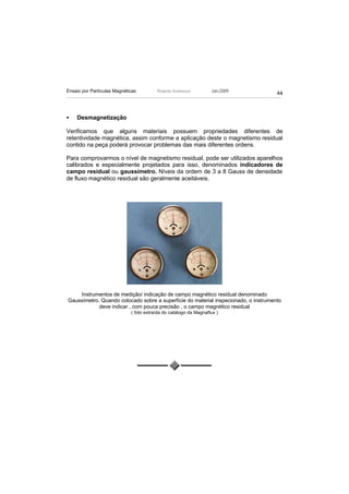 Ensaio por Partículas Magnéticas         Ricardo Andreucci         Jan./2009
                                                                                     44



•   Desmagnetização

Verificamos que alguns materiais possuem propriedades diferentes de
retentividade magnética, assim conforme a aplicação deste o magnetismo residual
contido na peça poderá provocar problemas das mais diferentes ordens.

Para comprovarmos o nível de magnetismo residual, pode ser utilizados aparelhos
calibrados e especialmente projetados para isso, denominados indicadores de
campo residual ou gaussímetro. Níveis da ordem de 3 a 8 Gauss de densidade
de fluxo magnético residual são geralmente aceitáveis.




    Instrumentos de medição/ indicação de campo magnético residual denominado
Gaussímetro. Quando colocado sobre a superfície do material inspecionado, o instrumento
            deve indicar , com pouca precisão , o campo magnético residual
                             ( foto extraída do catálogo da Magnaflux )
 