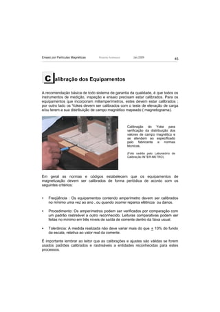 Ensaio por Partículas Magnéticas   Ricardo Andreucci       Jan./2009
                                                                                      45




    C    alibração dos Equipamentos

A recomendação básica de todo sistema de garantia da qualidade, é que todos os
instrumentos de medição, inspeção e ensaio precisam estar calibrados. Para os
equipamentos que incorporam miliamperímetros, estes devem estar calibrados ;
por outro lado os Yokes devem ser calibrados com o teste de elevação de carga
e/ou terem a sua distribuição de campo magnético mapeado ( magnetograma).



                                                       Calibração do Yoke para
                                                       verificação da distribuição dos
                                                       valores de campo magnético e
                                                       se atendem ao especificado
                                                       pelo fabricante e normas
                                                       técnicas.

                                                       (Foto cedida pelo Laboratório de
                                                       Calibração INTER-METRO)




Em geral as normas e códigos estabelecem que os equipamentos de
magnetização devem ser calibrados de forma periódica de acordo com os
seguintes critérios:


•   Freqüência : Os equipamentos contendo amperímetro devem ser calibrados
    no mínimo uma vez ao ano , ou quando ocorrer reparos elétricos ou danos.

•   Procedimento: Os amperímetros podem ser verificados por comparação com
    um padrão rastreável a outro reconhecido. Leituras comparativas podem ser
    feitas no mínimo em três níveis de saída de corrente dentro da faixa usual.

•   Tolerância: A medida realizada não deve variar mais do que + 10% do fundo
    da escala, relativa ao valor real da corrente.

É importante lembrar ao leitor que as calibrações e ajustes são válidas se forem
usados padrões calibrados e rastreáveis a entidades reconhecidas para estes
processos.
 