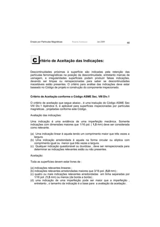 Ensaio por Partículas Magnéticas   Ricardo Andreucci   Jan./2009
                                                                             46




  C      ritério de Aceitação das Indicações:

Descontinuidades próximas à superfície são indicadas pela retenção das
partículas ferromagnéticas na posição da descontinuidade, entretanto marcas de
usinagem, e irregularidades superficiais podem produzir falsas indicações,
devendo ser limpas ou reinspecionadas para saber se descontinuidades
inaceitáveis estão presentes. O critério para análise das indicações deve estar
baseado no Código de projeto e construção do componente inspecionado.


Crítério de Aceitação conforme o Código ASME Sec. VIII Div.1

O critério de aceitação que segue abaixo , é uma tradução do Código ASME Sec
VIII Div.1 Apêndice 6, é aplicável para superfícies inspecionadas por partículas
magnéticas , projetadas conforme este Código.

Avaliação das indicações:

Uma indicação é uma evidência de uma imperfeição mecânica. Somente
indicações com dimensões maiores que 1/16 pol. ( 1,5 mm) deve ser considerada
como relevante.

(a) Uma indicação linear é aquela tendo um comprimento maior que três vezes a
   largura.
(b) Uma indicação arredondada é aquela na forma circular ou elíptica com
   comprimento igual ou menor que três vezes a largura.
(c) Qualquer indicação questionável ou duvidosa , deve ser reinspecionada para
   determinar se indicações relevantes estão ou não presentes.

Aceitação:

Toda as superfícies devem estar livres de :

(a) indicações relevantes lineares ;
(b) indicações relevantes arredondadas maiores que 3/16 pol. (5,0 mm) ;
(c) quatro ou mais indicações relevantes arredondadas em linha separadas por
    1/16 pol. (1,5 mm) ou menos (de borda a borda) ;
(d) uma indicação de uma imperfeição pode ser maior que a imperfeição ,
    entretanto , o tamanho da indicação é a base para a avaliação da aceitação .
 