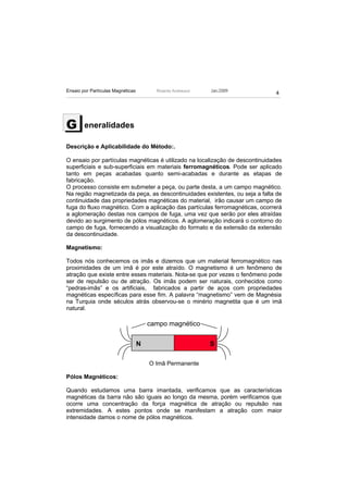 Ensaio por Partículas Magnéticas         Ricardo Andreucci   Jan./2009
                                                                              4




G       eneralidades

Descrição e Aplicabilidade do Método:.

O ensaio por partículas magnéticas é utilizado na localização de descontinuidades
superficiais e sub-superficiais em materiais ferromagnéticos. Pode ser aplicado
tanto em peças acabadas quanto semi-acabadas e durante as etapas de
fabricação.
O processo consiste em submeter a peça, ou parte desta, a um campo magnético.
Na região magnetizada da peça, as descontinuidades existentes, ou seja a falta de
continuidade das propriedades magnéticas do material, irão causar um campo de
fuga do fluxo magnético. Com a aplicação das partículas ferromagnéticas, ocorrerá
a aglomeração destas nos campos de fuga, uma vez que serão por eles atraídas
devido ao surgimento de pólos magnéticos. A aglomeração indicará o contorno do
campo de fuga, fornecendo a visualização do formato e da extensão da extensão
da descontinuidade.

Magnetismo:

Todos nós conhecemos os imãs e dizemos que um material ferromagnético nas
proximidades de um imã é por este atraído. O magnetismo é um fenômeno de
atração que existe entre esses materiais. Nota-se que por vezes o fenômeno pode
ser de repulsão ou de atração. Os imãs podem ser naturais, conhecidos como
“pedras-imãs” e os artificiais, fabricados a partir de aços com propriedades
magnéticas específicas para esse fim. A palavra “magnetismo” vem de Magnésia
na Turquia onde séculos atrás observou-se o minério magnetita que é um imã
natural.

                                       campo magnético

                                   N                         S

                                       O Imã Permanente

Pólos Magnéticos:

Quando estudamos uma barra imantada, verificamos que as características
magnéticas da barra não são iguais ao longo da mesma, porém verificamos que
ocorre uma concentração da força magnética de atração ou repulsão nas
extremidades. A estes pontos onde se manifestam a atração com maior
intensidade damos o nome de pólos magnéticos.
 