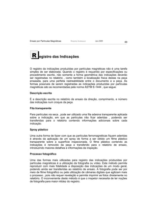 Ensaio por Partículas Magnéticas   Ricardo Andreucci    Jan./2009
                                                                                 49




  R      egistro das Indicações


O registro da indicações produzidas por partículas magnéticas não é uma tarefa
simples de ser elaborada. Quando o registro é requerido por especificações ou
procedimento escrito, não somente a forma geométrica das indicações deverão
ser registradas no relatório , como também a localização física destas na peça
ensaiada, para uma perfeita rastreabilidade entre o documento e a peça. As
formas possíveis de serem registradas as indicações produzidas por partículas
magnéticas são as recomendadas pela norma ASTM E-1444 , que segue:

Descrição escrita

É a descrição escrita no relatório de ensaio da direção, comprimento, e número
das indicações num croquis da peça.

Fita transparente

Para partículas via seca , pode ser utilizado uma fita adesiva transparente aplicada
sobre a indicação, em que as partículas irão ficar aderidas , podendo ser
transferidas para o relatório contendo informações adicionais sobre cada
indicação.

Spray plástico

Uma outra forma de fazer com que as partículas ferromagnéticas fiquem aderidas
é através da aplicação de um spray de forma a ser obtido um filme plástico
transparente sobre a superfície inspecionada. O filme plástico contendo as
indicações é removido da peça e transferido para o relatório de ensaio,
introduzindo maiores detalhes e informações da inspeção.

Processo fotográfico

Uma das formas mais utilizadas para registro das indicações produzidas por
partículas magnéticas é a utilização da fotografia ou vídeo. Este método permite
reproduzir com mais fidelidade a disposição das indicações de um modo geral,
podendo ainda ser transferidas ao relatório de ensaio. A fotografia pode ser por
meio de filme fotográfico ou pela utilização de câmaras digitais que agilizam mais
o processo , pois não requer revelação e permite imprimir as fotos diretamente no
relatório. O inconveniente deste método é que o inspetor necessita de ter noções
de fotografia para maior nitidez do registro.
 