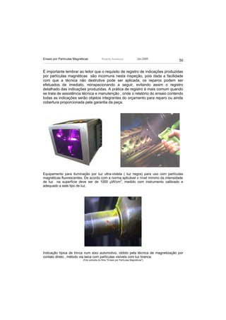 Ensaio por Partículas Magnéticas              Ricardo Andreucci                  Jan./2009
                                                                                             50


É importante lembrar ao leitor que o requisito de registro de indicações produzidas
por partículas magnéticas são incomuns nesta inspeção, pois dada a facilidade
com que a técnica não destrutiva pode ser aplicada, os reparos podem ser
efetuados de imediato, reinspecionando a seguir, evitando assim o registro
detalhado das indicações produzidas. A prática de registro é mais comum quando
se trata de assistência técnica e manutenção , onde o relatório do ensaio contendo
todas as indicações serão objetos integrantes do orçamento para reparo ou ainda
cobertura proporcionada pela garantia da peça.




Equipamento para iluminação por luz ultra-violeta ( luz negra) para uso com partículas
magnéticas fluorescentes. De acordo com a norma aplicável o nível mínimo da intensidade
de luz na superfície deve ser de 1000 µW/cm2, medido com instrumento calibrado e
adequado a este tipo de luz.




Indicação típica de trinca num eixo automotivo, obtido pela técnica de magnetização por
contato direto , método via seca com partículas visíveis com luz branca.
                            (Foto extraída do filme "Ensaio por Partículas Magnéticas")
 