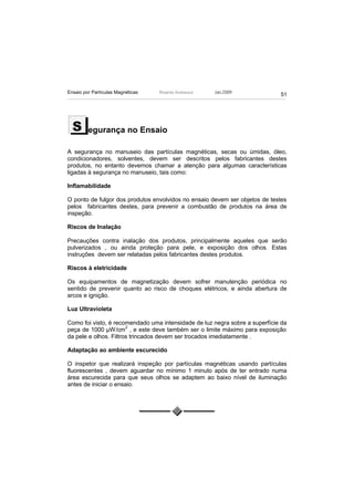 Ensaio por Partículas Magnéticas   Ricardo Andreucci   Jan./2009
                                                                             51




  S      egurança no Ensaio

A segurança no manuseio das partículas magnéticas, secas ou úmidas, óleo,
condicionadores, solventes, devem ser descritos pelos fabricantes destes
produtos, no entanto devemos chamar a atenção para algumas características
ligadas à segurança no manuseio, tais como:

Inflamabilidade

O ponto de fulgor dos produtos envolvidos no ensaio devem ser objetos de testes
pelos fabricantes destes, para prevenir a combustão de produtos na área de
inspeção.

Riscos de Inalação

Precauções contra inalação dos produtos, principalmente aqueles que serão
pulverizados , ou ainda proteção para pele, e exposição dos olhos. Estas
instruções devem ser relatadas pelos fabricantes destes produtos.

Riscos à eletricidade

Os equipamentos de magnetização devem sofrer manutenção periódica no
sentido de prevenir quanto ao risco de choques elétricos, e ainda abertura de
arcos e ignição.

Luz Ultravioleta

Como foi visto, é recomendado uma intensidade de luz negra sobre a superfície da
                       2
peça de 1000 µW/cm , e este deve também ser o limite máximo para exposição
da pele e olhos. Filtros trincados devem ser trocados imediatamente .

Adaptação ao ambiente escurecido

O inspetor que realizará inspeção por partículas magnéticas usando partículas
fluorescentes , devem aguardar no mínimo 1 minuto após de ter entrado numa
área escurecida para que seus olhos se adaptem ao baixo nível de iluminação
antes de iniciar o ensaio.
 