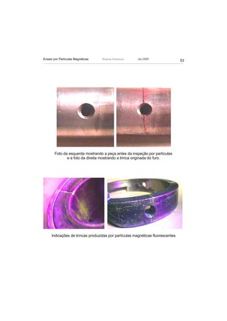 Ensaio por Partículas Magnéticas   Ricardo Andreucci   Jan./2009
                                                                                53




        Foto da esquerda mostrando a peça antes da inspeção por partículas
               e a foto da direita mostrando a trinca originada do furo.




     Indicações de trincas produzidas por partículas magnéticas fluorescentes
 