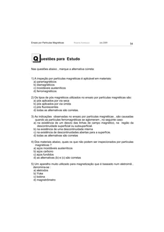Ensaio por Partículas Magnéticas   Ricardo Andreucci   Jan./2009
                                                                               54




 Q       uestões para Estudo

Nas questões abaixo , marque a alternativa correta:


1) A inspeção por partículas magnéticas é aplicável em materiais:
  a) paramagnéticos
  b) diamagnéticos
  c) inoxidáveis austeníticos
  d) ferromagnéticos

2) Os tipos de pós magnéticos utilizados no ensaio por partículas magnéticas são:
  a) pós aplicados por via seca
  b) pós aplicados por via úmida
  c) pós fluorescentes
  d) todas as alternativas são corretas.

3) As indicações observadas no ensaio por partículas magnéticas , são causadas
   quando as partículas ferromagnéticas se aglomeram , no seguinte caso:
  a) na existência de um desvio das linhas de campo magnético, na região da
     descontinuidade superficial ou subsuperficial.
  b) na existência de uma descontinuidade interna
  c) na existência de descontinuidades abertas para a superfície.
  d) todas as alternativas são corretas

4) Dos materiais abaixo, quais os que não podem ser inspecionados por partículas
   magnéticas ?
  a) aços inoxidáveis austeníticos
  b) aços carbono
  c) aços fundidos
  d) as alternativas (b) e (c) são corretas

5) Um aparelho muito utilizado para magnetização que é baseado num eletroimã ,
 denomina-se :
  a) eletrodos
  b) Yoke
  c) bobina
  d) magnetrômetro
 