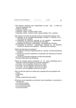 Ensaio por Partículas Magnéticas   Ricardo Andreucci   Jan./2009
                                                                                56



11)Os sistemas existentes para magnetização da peça para o ensaio por
   partículas magnéticas são:
  a) bobina ; eletrodos
  b) eletrodos ; bobina e Yoke
  c) eletrodos ; bobina ; condutor central e Yoke
  d) eletrodos ; bobina ; condutor central ; placas paralelas; Yoke ; ponteiras.

12)As etapas no processo de inspeção contínua por partículas magnéticas são:
  a) aplicação do pó magnético;magnetização ;remoção do excesso de pó ;
     observação das indicações.
  b) preparação da superfície; aplicação do pó magnético ; magnetização ;
     remoção do excesso de pó observação das indicações.
  c) preparação da superfície ; magnetização ; observação das indicações
  d) preparação da superfície ; magnetização; aplicação do pó magnético;
     remoção do excesso de pó magnético ; observação das indicações.

13)Qual das alternativas é verdadeira ?
  a) o ensaio por partículas magnéticas pode ser aplicada em altas temperaturas
     até 300 C .
  b) o ensaio por partículas magnéticas é de aplicação mais rápida que por líquidos
     penetrantes.
  c) o ensaio por partículas magnéticas é de fácil automatização.
  d) todas as alternativas são verdadeiras.

14)Qual dos métodos abaixo corresponde ao de maior sensibilidade para a
   detecção de descontinuidades por partículas magnéticas ?
  a) via seca , com pó magnético visível com luz natural.
  b) via úmida , com pó magnético visível com luz negra.
  c) via úmida , com pó magnético visível com luz natural.
  d) via seca , com pó magnético visível com luz negra.

15)Os veículos que podem ser usados para a aplicação dos pós magnéticos são
  a) água
  b) querosene
  c) óleo
  d) todas as alternativas são corretas

16)Os tipos de pós magnéticos que oferecem maior sensibilidade , encontrados no
   mercado são:
  a) via úmida vermelhos
  b) via seca fluorescentes
  c) via úmida fluorescentes
  d) via seca amarelos
 