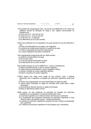 Ensaio por Partículas Magnéticas   Ricardo Andreucci   Jan./2009
                                                                            57


17)O aparelho de magnetização Yoke , de acordo com ASME Sec.V Art. 7deve ser
   calibrado através da elevação de carga e com registro documentado na
   freqüência de:
  a) 4,5 kg com C.A , uma vez por ano
  b) 18 kg com C.C , uma vez por ano
  c) 4,5 kg com C.C , a cada uso
  d) as alternativas (a) e (b) são corretas.

18)Um dos problemas em se magnetizar uma peça através do uso dos eletrodos é
   que:
  a) existe uma dificuldade em se aplicar o pó magnético
  b) os pontos de contato podem danificar a superfície da peça
  c) é difícil a preparação da superfície nesta técnica
  d) o campo magnético produzido é insuficiente

19)A magnetização longitudinal pode ser obtida através:
  a) injetando corrente elétrica na peça.
  b) do uso dos Yokes
  c) do uso de espiras envolventes na peça
  d) as alternativas (b) e (c) são corretas

20)O padrão oitavado da norma ASME Sec.V , possui a finalidade de:
  a) indicar quantitativamente o valor do campo magnético.
  b) verificar até que profundidade o campo magnético é eficaz.
  c) verificar a direção do campo magnético aplicado.
  d) indicar a presença de campo magnético.

21)Num reparo com solda numa chapa de aço carbono, onde o material
   depositado não é magnético a inspeção por partículas magnéticas neste local
   irá:
  a) causar uma magnetização com alta retentividade na região de solda.
  b) causar falsas indicações na região de transição entre metal base e metal
     depositado.
  c) provavelmente detectar fissuras na região de transição.
  d) todas as alternativas podem ocorrer

22)Na prática, um dos problemas da aplicação da inspeção por partículas
   magnéticas em comparação com líquidos penetrantes é que:
  a) a partícula magnética é um método menos sensível que o penetrante.
  b) a visualização das indicações produzidas por partículas magnéticas é mais
    difícil de serem visualizadas que por líquidos penetrantes.
  c)o método por partículas magnéticas necessita de maior cuidado na preparação
    das superfícies.
  d) o método por partículas magnéticas é mais perigoso que o penetrante.
 