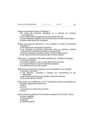 Ensaio por Partículas Magnéticas   Ricardo Andreucci   Jan./2009
                                                                                 58



23)Qual das afirmações abaixo é verdadeira ?
   a)O ensaio por partículas magnéticas só é aplicável em materiais
       ferromagnéticos.
   b) Os materiais ditos diamagnéticos não são atraídos pelo imã.
   c) A permeabilidade magnética não é constante para um determinado material.
   d) todas as alternativas são verdadeiras.

24)Qual das seguintes alternativas é uma vantagem do ensaio por partículas
   magnéticas ?
   a) não necessita de preparação da superfície.
   b) as indicações se produzem diretamente sobre as superfícies, podendo
     detectar descontinuidades superficiais e sub-superficiais.
   c) pode ser aplicado em qualquer material , desde que seja condutor.
   d) não requer procedimentos especiais após o ensaio realizado.

25)Em geral , os aparelhos Yokes eletromagnéticos são utilizados na inspeção :
   a) em peças cilíndricas
   b) em peças acabadas , onde o contato elétrico não é permitido
   c) em equipamentos com risco de incêndio ou explosão
   d) as alternativas (b) e (c) são corretas.

26)No ensaio por partículas magnéticas a escrita magnética é uma indicação :
   a) relevante e reprovável.
   b) não relevante , associado a materiais com características de alta
       retentividade.
   c) que somente aparece quando aplicada a técnica dos eletrodos.
   d) não há este tipo de indicação

27)De acordo com o ASME Sec. V Art.7, a temperatura máxima de aplicação das
   partículas magnéticas via úmida é de:
   a) 300 C
   b) 57,2 C.
   c) de acordo com o flash point do veículo
   d) N.D.A

28)O movimento resultante do fluxo de elétrons através de um condutor , define :
   a) campo magnético
   b) corrente elétrica
   c) eletroimã
   d) resistência elétrica
 