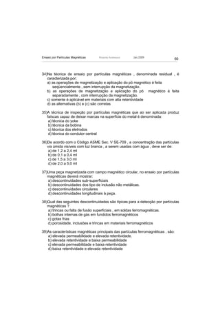 Ensaio por Partículas Magnéticas   Ricardo Andreucci   Jan./2009
                                                                                60



34)Na técnica de ensaio por partículas magnéticas , denominada residual , é
   caracterizada por:
   a) as operações de magnetização e aplicação do pó magnético é feita
       seqüencialmente , sem interrupção da magnetização.
   b) as operações de magnetização e aplicação do pó magnético é feita
       separadamente , com interrupção da magnetização.
   c) somente é aplicável em materiais com alta retentividade
   d) as alternativas (b) e (c) são corretas

35)A técnica de inspeção por partículas magnéticas que ao ser aplicada produz
   faíscas capaz de deixar marcas na superfície do metal é denominada:
    a) técnica do yoke
    b) técnica da bobina
    c) técnica dos eletrodos
    d) técnica do condutor central

36)De acordo com o Código ASME Sec. V SE-709 , a concentração das partículas
   via úmida visíveis com luz branca , a serem usadas com água , deve ser de:
    a) de 1,2 a 2,4 ml
    b) de 0,1 a 0,4 ml
    c) de 1,5 a 3,0 ml
    d) de 2,0 a 5,0 ml

37)Uma peça magnetizada com campo magnético circular, no ensaio por partículas
   magnéticas deverá mostrar:
   a) descontinuidades sub-superficiais
   b) descontinuidades dos tipo de inclusão não metálicas.
   c) descontinuidades circulares
   d) descontinuidades longitudinais à peça.

38)Qual das seguintes descontinuidades são típicas para a detecção por partículas
   magnéticas ?
   a) trincas ou falta de fusão superficiais , em soldas ferromagnéticas.
   b) bolhas internas de gás em fundidos ferromagnéticos
   c) gotas frias
   d) porosidade, inclusões e trincas em materiais ferromagnéticos

39)As características magnéticas principais das partículas ferromagnéticas , são:
   a) elevada permeabilidade e elevada retentividade.
   b) elevada retentividade e baixa permeabilidade
   c) elevada permeabilidade e baixa retentividade
   d) baixa retentividade e elevada retentividade
 