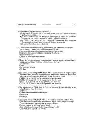 Ensaio por Partículas Magnéticas   Ricardo Andreucci   Jan./2009
                                                                              61



40)Quais das afirmações abaixo é verdadeira ?
   a) Não existe limitações ou formas das peças a serem inspecionadas por
      partículas magnéticas.
   b) A maior vantagem do uso de veículo oleoso para o ensaio por partículas
      magnéticas via úmida é a proteção contra a corrosão das peças.
   c)O método de inspeção por partículas magnéticas em materiais
      ferromagnéticos,é mais sensível que por líquidos penetrantes
   d) todas as alternativas são verdadeiras

41)Os tipos de correntes elétricas de magnetização que podem ser usadas nas
   máquinas para inspeção por partículas magnéticas são:
  a) corrente alternada retificada de meia onda com fase simples
  b) corrente alternada retificada de onda completa trifásica
  c) corrente contínua
  d) todas as alternativas são corretas

42)Quais dos veículos abaixo é o mais indicado para ser usado na inspeção por
   partículas magnéticas via úmida pela técnica de eletrodos ?
  a) querosene
  b) óleo
  c) água + antioxidante
  d) N.D.A

43)De acordo com o Código ASME Sec.V Art.7 , qual a corrente de magnetização
   necessária para inspecionar por partículas magnéticas , usando a técnica dos
   eletrodos, numa junta soldada de topo com espessura de 38 mm ?
  a) 200 a 250 A , com 25 mm de espaçamento dos eletrodos
  b) 200 a 250 A , com 50 mm de espaçamento dos eletrodos
  c) 90 a 110 A , com 25 mm de espaçamento dos eletrodos
  d) 100 a 125 A , com 50 mm de espaçamento dos eletrodos

44)De acordo com o ASME Sec. V Art.7 , a corrente de magnetização a ser
   utilizada com o Yoke deverá ser:
  a) contínua
  b) alternada retificada de onda completa
  c) alternada
  d) trifásica

45)De acordo com o ASME Sec.V Art.7 , a inspeção de uma junta soldada deve:
  a) ser inspecionada duas vezes numa mesma região, com a direção do campo
     do primeiro ensaio, perpendicular ao segundo ensaio.
  b) sofrer tratamento térmico antes do ensaio
  c) ser utilizada somente partículas magnéticas via úmida
  d) as alternativas (a) e (c) são corretas
 