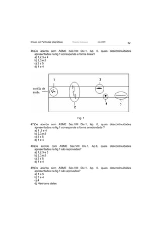 Ensaio por Partículas Magnéticas   Ricardo Andreucci   Jan./2009
                                                                   62


46)De acordo com ASME Sec.VIII Div.1, Ap. 6, quais descontinuidades
   apresentadas na fig.1 corresponde a forma linear?
   a) 1,2,3 e 4
   b) 2,3,e,5
   c) 2 e 5
   d) 1 e 4




                                        Fig. 1

47)De acordo com ASME Sec.VIII Div.1, Ap. 6, quais descontinuidades
   apresentadas na fig.1 corresponde a forma arredondada ?
   a) 1 ,3 e 4
   b) 2,3,e,5
   c) 2 e 5
   d) 1 e 4

48)De acordo com ASME Sec.VIII Div.1, Ap.6, quais descontinuidades
   apresentadas na fig.1 são reprovadas?
   a) 1,2,3 e 5
   b) 2,3,e,5
   c) 2 e 5
   d) 1 e 4

49)De acordo com ASME Sec.VIII Div.1, Ap. 6, quais descontinuidades
   apresentadas na fig.1 são aprovadas?
   a) 1 e 5
   b) 3 e 4
   c) 4
   d) Nenhuma delas
 