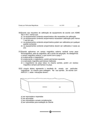 Ensaio por Partículas Magnéticas   Ricardo Andreucci   Jan./2009
                                                                             63



50)Quanto aos requisitos de calibração de equipamento de acordo com ASME
   Sec.V Art.7, temos que:
   a) os equipamentos contendo amperímetros não necessitam de calibração
   b) os equipamentos contendo amperímetros necessitam calibração pelo menos
      1 vez por ano.
   c) os equipamentos contendo amperímetros podem ser calibrados por qualquer
      padrão conhecido
   d) os equipamentos contendo amperímetros devem ser calibrados 2 vezes ao
      ano

51)Quando aplicamos um campo magnético externo variável numa peça
   ferromagnética, esta se magnetiza, até o ponto de saturação. Ao desligarmos
   o campo magnético externo, o que ocorre com a peça ?
   a) a peça perde o magnetismo
   b) a peça perde o magnetismo, porém permanece aquecida
   c) a saturação magnética permanece inalterada
   d) o magnetismo da peça reduz no mesmo sentido, porém um resíduo
       magnético sempre permanece na peça.

52)O croquis abaixo representa o resultado do ensaio por partículas
   magnéticas no chanfro para soldagem. Na sua opinião , de acordo com
   AWS D1.1, estas indicações devem :




   a) ser reprovadas e reparadas
   b) ser aprovadas
   c) ser submetidas a ensaio complementar
   d) ser submetidas para avaliação do Cliente
 