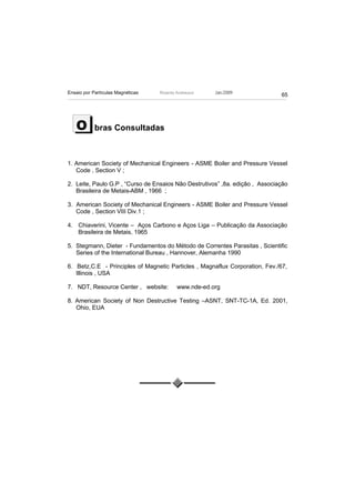 Ensaio por Partículas Magnéticas   Ricardo Andreucci   Jan./2009
                                                                              65




   O        bras Consultadas



1. American Society of Mechanical Engineers - ASME Boiler and Pressure Vessel
   Code , Section V ;

2. Leite, Paulo G.P , “Curso de Ensaios Não Destrutivos” ,8a. edição , Associação
   Brasileira de Metais-ABM , 1966 ;

3. American Society of Mechanical Engineers - ASME Boiler and Pressure Vessel
   Code , Section VIII Div.1 ;

4. Chiaverini, Vicente – Aços Carbono e Aços Liga – Publicação da Associação
   Brasileira de Metais, 1965

5. Stegmann, Dieter - Fundamentos do Método de Correntes Parasitas , Scientific
   Series of the International Bureau , Hannover, Alemanha 1990

6. Betz,C.E - Principles of Magnetic Particles , Magnaflux Corporation, Fev./67,
   Illinois , USA

7. NDT, Resource Center , website:         www.nde-ed.org

8. American Society of Non Destructive Testing –ASNT, SNT-TC-1A, Ed. 2001,
   Ohio, EUA
 