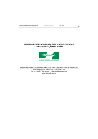 Ensaio por Partículas Magnéticas     Ricardo Andreucci    Jan./2009
                                                                        66




         DIREITOS RESERVADOS PARA PUBLICAÇÃO E VENDAS
                   COM AUTORIZAÇÃO DO AUTOR.




 ASSOCIAÇÃO BRASILEIRA DE ENSAIOS NÃO DESTRUTIVOS E INSPEÇÃO
                       Rua Guapiaçu 05 , 04024-020 , São Paulo / SP
                   Tel: 011-5586-3199 , e-mail : abende@abende.org.br
                                   www.abende.org.br
 