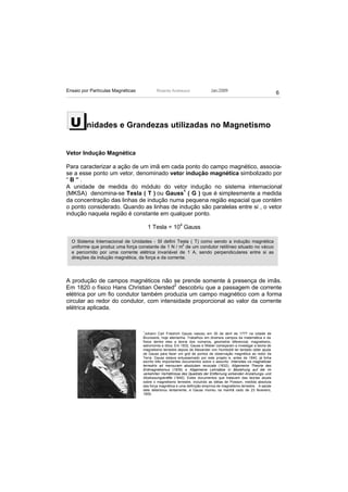 Ensaio por Partículas Magnéticas           Ricardo Andreucci                Jan./2009
                                                                                                                    6




 U       nidades e Grandezas utilizadas no Magnetismo


Vetor Indução Magnética

Para caracterizar a ação de um imã em cada ponto do campo magnético, associa-
se a esse ponto um vetor, denominado vetor indução magnética simbolizado por
“B”.
A unidade de medida do módulo do vetor indução no sistema internacional
(MKSA) denomina-se Tesla ( T ) ou Gauss1 ( G ) que é simplesmente a medida
da concentração das linhas de indução numa pequena região espacial que contém
o ponto considerado. Quando as linhas de indução são paralelas entre si , o vetor
indução naquela região é constante em qualquer ponto.

                                       1 Tesla = 104 Gauss

  O Sistema Internacional de Unidades - SI defini Tesla ( T) como sendo a indução magnética
                                                      2
  uniforme que produz uma força constante de 1 N / m de um condutor retilíneo situado no vácuo
  e percorrido por uma corrente elétrica invariável de 1 A, sendo perpendiculares entre si as
  direções da indução magnética, da força e da corrente.




A produção de campos magnéticos não se prende somente à presença de imãs.
Em 1820 o físico Hans Christian Oersted2 descobriu que a passagem de corrente
elétrica por um fio condutor também produzia um campo magnético com a forma
circular ao redor do condutor, com intensidade proporcional ao valor da corrente
elétrica aplicada.


                                   1
                                    Johann Carl Friedrich Gauss nasceu em 30 de abril de 1777 na cidade de
                                   Brunswick, hoje alemanha. Trabalhou em diversos campos da matemática e da
                                   física dentre eles a teoria dos números, geometria diferencial, magnetismo,
                                   astronomia e ótica. Em 1832, Gauss e Weber começaram a investigar a teoria de
                                   magnetismo terrestre depois de Alexander von Humboldt ter tentado obter ajuda
                                   de Gauss para fazer um grid de pontos de observação magnética ao redor da
                                   Terra. Gauss estava entusiasmado por este projeto e, antes de 1840, já tinha
                                   escrito três importantes documentos sobre o assunto: Intensitas vis magneticae
                                   terrestris ad mensuram absolutam revocata (1832), Allgemeine Theorie des
                                   Erdmagnetismus (1839) e Allgemeine Lehrsätze in Beziehung auf die im
                                   verkehrten Verhältnisse des Quadrats der Entfernung wirkenden Anziehungs- und
                                   Abstossungskräfte (1840). Estes documentos que tratavam das teorias atuais
                                   sobre o magnetismo terrestre, incluindo as idéias de Poisson, medida absoluta
                                   das força magnética e uma definição empírica de magnetismo terrestre. A saúde
                                   dele deteriorou lentamente, e Gauss morreu na manhã cedo de 23 fevereiro,
                                   1855.
 