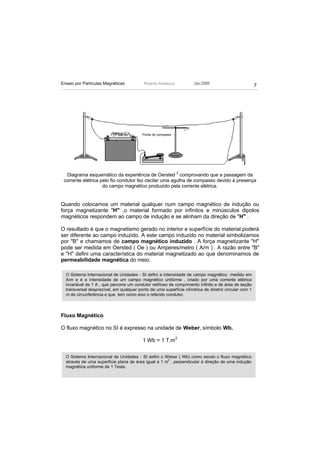 Ensaio por Partículas Magnéticas           Ricardo Andreucci         Jan./2009
                                                                                                       7




                          Bateria 12 V    Ponta de compasso




  Diagrama esquemático da experiência de Oersted 2 comprovando que a passagem da
 corrente elétrica pelo fio condutor fez oscilar uma agulha de compasso devido à presença
                    do campo magnético produzido pela corrente elétrica.


Quando colocamos um material qualquer num campo magnético de indução ou
força magnetizante "H" ,o material formado por infinitos e minúsculos dipolos
magnéticos respondem ao campo de indução e se alinham da direção de "H" .

O resultado é que o magnetismo gerado no interior e superfície do material poderá
ser diferente ao campo induzido. A este campo induzido no material simbolizamos
por "B" e chamamos de campo magnético induzido . A força magnetizante "H"
pode ser medida em Oersted ( Oe ) ou Amperes/metro ( A/m ) . A razão entre "B"
e "H" defini uma característica do material magnetizado ao que denominamos de
permeabilidade magnética do meio.

  O Sistema Internacional de Unidades - SI defini a intensidade de campo magnético medido em
  A/m e é a intensidade de um campo magnético uniforme , criado por uma corrente elétrica
  invariável de 1 A , que percorre um condutor retilíneo de comprimento infinito e de área de seção
  transversal desprezível, em qualquer ponto de uma superfície cilíndrica de diretriz circular com 1
  m de circunferência e que tem como eixo o referido condutor.



Fluxo Magnético

O fluxo magnético no SI é expresso na unidade de Weber, símbolo Wb.

                                          1 Wb = 1 T.m 2

  O Sistema Internacional de Unidades - SI defini o Weber ( Wb) como sendo o fluxo magnético
                                                     2
  através de uma superfície plana de área igual a 1 m , perpendicular à direção de uma indução
  magnética uniforme de 1 Tesla.
 
