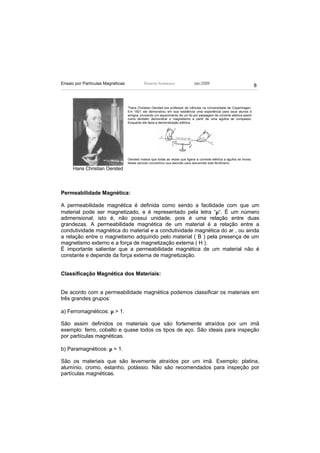 Ensaio por Partículas Magnéticas             Ricardo Andreucci                 Jan./2009
                                                                                                                         8



                                   2
                                    Hans Christian Oersted era professor de ciências na Universidade de Copenhagen.
                                   Em 1821 ele demonstrou em sua residência uma experiência para seus alunos e
                                   amigos, provando um aquecimento de um fio por passagem de corrente elétrica assim
                                   como também demonstrar o magnetismo a partir de uma agulha de compasso.
                                   Enquanto ele fazia a demonstração elétrica .




                                   Oersted notava que todas as vezes que ligava a corrente elétrica a agulha se movia.
                                   Neste período concentrou sua atenção para desvendar este fenômeno.
      Hans Christian Oersted



Permeabilidade Magnética:

A permeabilidade magnética é definida como sendo a facilidade com que um
material pode ser magnetizado, e é representado pela letra “µ“. É um número
adimensional, isto é, não possui unidade, pois é uma relação entre duas
grandezas. A permeabilidade magnética de um material é a relação entre a
condutividade magnética do material e a condutividade magnética do ar , ou ainda
a relação entre o magnetismo adquirido pelo material ( B ) pela presença de um
magnetismo externo e a força de magnetização externa ( H ).
É importante salientar que a permeabilidade magnética de um material não é
constante e depende da força externa de magnetização.


Classificação Magnética dos Materiais:


De acordo com a permeabilidade magnética podemos classificar os materiais em
três grandes grupos:

a) Ferromagnéticos: µ > 1.

São assim definidos os materiais que são fortemente atraídos por um imã
exemplo: ferro, cobalto e quase todos os tipos de aço. São ideais para inspeção
por partículas magnéticas.

b) Paramagnéticos: µ = 1.

São os materiais que são levemente atraídos por um imã. Exemplo: platina,
alumínio, cromo, estanho, potássio. Não são recomendados para inspeção por
partículas magnéticas.
 