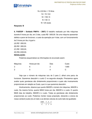 MATEMÁTICA P/ POLÍCIA MILITAR DO PARÁ
Professor Arthur Lima
Prof. Arthur Lima www.estrategiaconcursos.com.br 10
N x 0,6 litro = 15 litros
N = 15 / 0,6
N = 150 / 6
N = 50 / 2
N = 25 vezes
Resposta: B
6. FADESP – Soldado PM/PA – 2007) O trabalho realizado por três máquinas
durante 6 horas por dia, em 2 dias, custa R$ 1.800,00. Se uma máquina apresentar
defeito e parar de funcionar, o custo da operação por 4 dias, com um funcionamento
de 5 horas por dia, é igual a
(A) R$ 1.850,00.
(B) R$ 1.900,00.
(C) R$ 1.950,00.
(D) R$ 2.000,00.
RESOLUÇÃO:
Podemos esquematizar as informações do enunciado assim:
Máquinas Horas por dia Dias Custo
3 6 2 1.800
2 5 4 C
Veja que o número de máquinas caiu de 3 para 2, afinal uma parou de
funcionar. Queremos descobrir o custo C na segunda situação. Precisamos agora
avaliar quais grandezas são diretamente proporcionais e quais são inversamente
proporcionais em relação ao Custo, que é o que queremos descobrir.
Intuitivamente, observe que quanto MAIOR o número de máquinas, MAIOR o
custo. Da mesma forma, quanto MAIS horas por dia, MAIOR é o custo. E quanto
MAIS dias de trabalho, MAIOR é o custo. Todas as grandezas são diretamente
proporcionais ao custo. Podemos montar nossa proporção, deixando a coluna da
nossa variável (custo) de um lado e as demais colunas do outro lado da igualdade:
1800 3 6 2
2 5 4C
  
 
