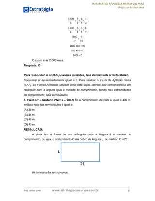 MATEMÁTICA P/ POLÍCIA MILITAR DO PARÁ
Professor Arthur Lima
Prof. Arthur Lima www.estrategiaconcursos.com.br 11
1800 3 6 1
2 5 2C
  
1800 3 3 1
1 5 2C
  
1800 9
10C

1800 x 10 = 9C
200 x 10 = C
2000 = C
O custo é de 2.000 reais.
Resposta: D
Para responder às DUAS próximas questões, leia atentamente o texto abaixo.
Considere pi aproximadamente igual a 3. Para realizar o Teste de Aptidão Física
(TAF), as Forças Armadas utilizam uma pista cujas laterais são semelhantes a um
retângulo com a largura igual à metade do comprimento, tendo, nas extremidades
do comprimento, dois semicírculos.
7. FADESP – Soldado PM/PA – 2007) Se o comprimento da pista é igual a 420 m,
então o raio dos semicírculos é igual a
(A) 30 m.
(B) 35 m.
(C) 40 m.
(D) 45 m.
RESOLUÇÃO:
A pista tem a forma de um retângulo onde a largura é a metade do
comprimento, ou seja, o comprimento C é o dobro da largura L, ou melhor, C = 2L:
As laterais são semicírculos:
 