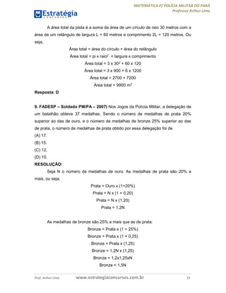 MATEMÁTICA P/ POLÍCIA MILITAR DO PARÁ
Professor Arthur Lima
Prof. Arthur Lima www.estrategiaconcursos.com.br 13
A área total da pista é a soma da área de um círculo de raio 30 metros com a
área de um retângulo de largura L = 60 metros e comprimento 2L = 120 metros. Ou
seja,
Área total = área do círculo + área do retângulo
Área total = pi x raio2 + largura x comprimento
Área total = 3 x 302 + 60 x 120
Área total = 3 x 900 + 6 x 1200
Área total = 2700 + 7200
Área total = 9900 m2
Resposta: D
9. FADESP – Soldado PM/PA – 2007) Nos Jogos da Polícia Militar, a delegação de
um batalhão obteve 37 medalhas. Sendo o número de medalhas de prata 20%
superior ao das de ouro, e o número de medalhas de bronze 25% superior ao das
de prata, o número de medalhas de prata obtido por essa delegação foi de
(A) 17.
(B) 15.
(C) 12.
(D) 10.
RESOLUÇÃO:
Seja N o número de medalhas de ouro. As medalhas de prata são 20% a
mais, ou seja,
Prata = Ouro x (1+20%)
Prata = N x (1 + 0,20)
Prata = N x (1,20)
Prata = 1,2N
As medalhas de bronze são 25% a mais que as de prata:
Bronze = Prata x (1 + 25%)
Bronze = Prata x (1 + 0,25)
Bronze = Prata x (1,25)
Bronze = 1,2N x (1,25)
Bronze = 1,2x1,25xN
Bronze = 1,5N
 