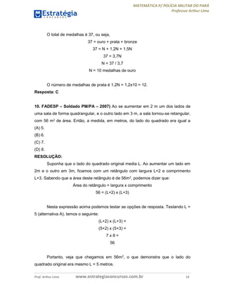 MATEMÁTICA P/ POLÍCIA MILITAR DO PARÁ
Professor Arthur Lima
Prof. Arthur Lima www.estrategiaconcursos.com.br 14
O total de medalhas é 37, ou seja,
37 = ouro + prata + bronze
37 = N + 1,2N + 1,5N
37 = 3,7N
N = 37 / 3,7
N = 10 medalhas de ouro
O número de medalhas de prata é 1,2N = 1,2x10 = 12.
Resposta: C
10. FADESP – Soldado PM/PA – 2007) Ao se aumentar em 2 m um dos lados de
uma sala de forma quadrangular, e o outro lado em 3 m, a sala tornou-se retangular,
com 56 m2 de área. Então, a medida, em metros, do lado do quadrado era igual a
(A) 5.
(B) 6.
(C) 7.
(D) 8.
RESOLUÇÃO:
Suponha que o lado do quadrado original media L. Ao aumentar um lado em
2m e o outro em 3m, ficamos com um retângulo com largura L+2 e comprimento
L+3. Sabendo que a área deste retângulo é de 56m2, podemos dizer que:
Área do retângulo = largura x comprimento
56 = (L+2) x (L+3)
Nesta expressão acima podemos testar as opções de resposta. Testando L =
5 (alternativa A), temos o seguinte:
(L+2) x (L+3) =
(5+2) x (5+3) =
7 x 8 =
56
Portanto, veja que chegamos em 56m2, o que demonstra que o lado do
quadrado original era mesmo L = 5 metros.
 