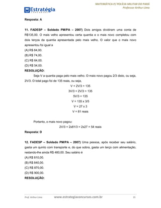 MATEMÁTICA P/ POLÍCIA MILITAR DO PARÁ
Professor Arthur Lima
Prof. Arthur Lima www.estrategiaconcursos.com.br 15
Resposta: A
11. FADESP – Soldado PM/PA – 2007) Dois amigos dividiram uma conta de
R$135,00. O mais velho apresentou certa quantia e o mais novo completou com
dois terços da quantia apresentada pelo mais velho. O valor que o mais novo
apresentou foi igual a
(A) R$ 84,00.
(B) R$ 74,00.
(C) R$ 64,00.
(D) R$ 54,00.
RESOLUÇÃO:
Seja V a quantia paga pelo mais velho. O mais novo pagou 2/3 disto, ou seja,
2V/3. O total pago foi de 135 reais, ou seja,
V + 2V/3 = 135
3V/3 + 2V/3 = 135
5V/3 = 135
V = 135 x 3/5
V = 27 x 3
V = 81 reais
Portanto, o mais novo pagou:
2V/3 = 2x81/3 = 2x27 = 54 reais
Resposta: D
12. FADESP – Soldado PM/PA – 2007) Uma pessoa, após receber seu salário,
gasta um quinto com transporte e, do que sobra, gasta um terço com alimentação,
restando-lhe ainda R$ 480,00. Seu salário é
(A) R$ 810,00.
(B) R$ 840,00.
(C) R$ 870,00.
(D) R$ 900,00.
RESOLUÇÃO:
 