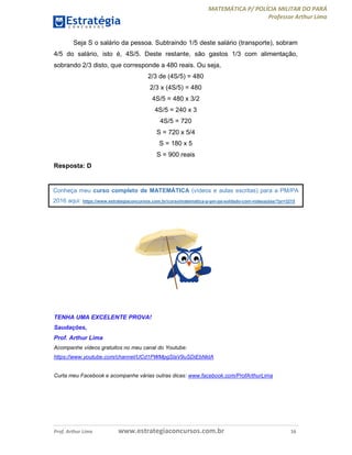 MATEMÁTICA P/ POLÍCIA MILITAR DO PARÁ
Professor Arthur Lima
Prof. Arthur Lima www.estrategiaconcursos.com.br 16
Seja S o salário da pessoa. Subtraindo 1/5 deste salário (transporte), sobram
4/5 do salário, isto é, 4S/5. Deste restante, são gastos 1/3 com alimentação,
sobrando 2/3 disto, que corresponde a 480 reais. Ou seja,
2/3 de (4S/5) = 480
2/3 x (4S/5) = 480
4S/5 = 480 x 3/2
4S/5 = 240 x 3
4S/5 = 720
S = 720 x 5/4
S = 180 x 5
S = 900 reais
Resposta: D
TENHA UMA EXCELENTE PROVA!
Saudações,
Prof. Arthur Lima
Acompanhe vídeos gratuitos no meu canal do Youtube:
https://www.youtube.com/channel/UCd1PWMpgSlaV9uSDiEbNktA
Curta meu Facebook e acompanhe várias outras dicas: www.facebook.com/ProfArthurLima
Conheça meu curso completo de MATEMÁTICA (vídeos e aulas escritas) para a PM/PA
2016 aqui: https://www.estrategiaconcursos.com.br/curso/matematica-p-pm-pa-soldado-com-videoaulas/?pr=3215
 
