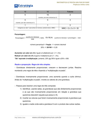 MATEMÁTICA P/ POLÍCIA MILITAR DO PARÁ
Professor Arthur Lima
Prof. Arthur Lima www.estrategiaconcursos.com.br 2
10 15 Fatores
5 15
(mantido, pois não é divisível por 2)
2
5
(mantido, pois não é divisível por 3)
5 3
1 1 5
(chegamos ao valor 1 para ambos os números, portanto temos o MMC) MMC = 2 x 3 x 5 = 30
Porcentagem:
quantia de interesse
Porcentagem = 100%
total
 OU SEJA, quantia de interesse = porcentagem total
número percentual  fração  número decimal
20%  20/100  0,20
Aumentar um valor em x% é igual a multiplicá-lo por (1 + x%).
Reduzir um valor em x% é igual a multiplicá-lo por (1 – x%).
“De” equivale à multiplicação: portanto, 20% de 300 é igual a 20% x 300.
Razão e proporção. Regra de três simples.
- Grandezas diretamente proporcionais: crescem e decrescem juntas. Resolva
montando uma regra de três e fazendo a “multiplicação cruzada”;
- Grandezas inversamente proporcionais: uma aumenta quando a outra diminui.
Antes da “multiplicação cruzada”, inverta os valores de uma grandeza.
- Passos para resolver uma regra de três composta:
1) identificar, usando setas, as grandezas que são diretamente proporcionais
e as que são inversamente proporcionais em relação a grandeza que
queremos descobrir (aquela que possui o X).
2) inverter as colunas que forem inversamente proporcionais à grandeza que
queremos.
3) igualar a razão onde está a grandeza X com o produto das outras razões.
 
